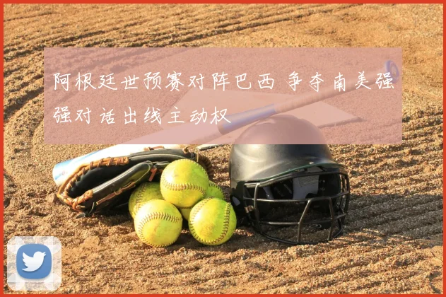 阿根廷世预赛对阵巴西 争夺南美强强对话出线主动权