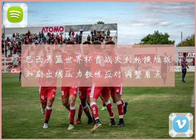 巴西男篮世界杯首战失利轮换短板加剧出线压力教练应对调整看点