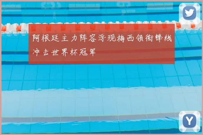 阿根廷主力阵容浮现梅西领衔锋线冲击世界杯冠军