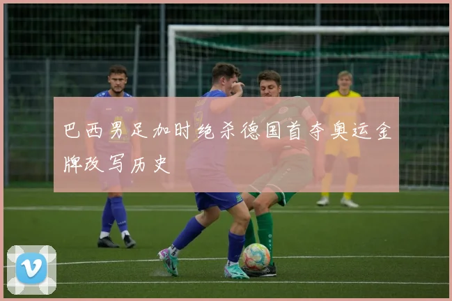 巴西男足加时绝杀德国首夺奥运金牌改写历史