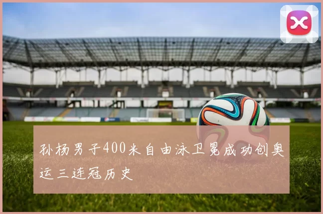 孙杨男子400米自由泳卫冕成功创奥运三连冠历史