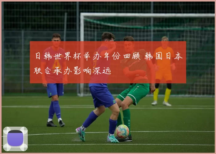 日韩世界杯举办年份回顾 韩国日本联合承办影响深远