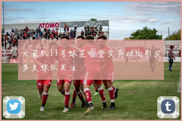 火箭队11号球星哈登交易动向引发多支球队关注