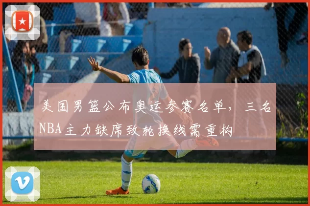 美国男篮公布奥运参赛名单，三名NBA主力缺席致轮换线需重构