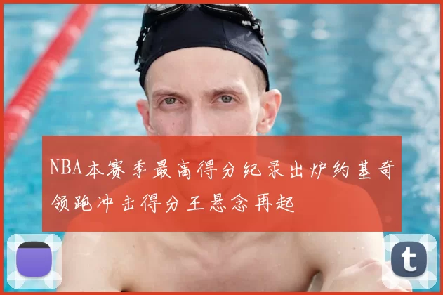 NBA本赛季最高得分纪录出炉约基奇领跑冲击得分王悬念再起