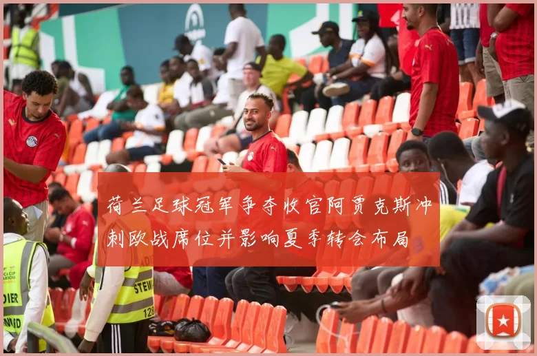 荷兰足球冠军争夺收官阿贾克斯冲刺欧战席位并影响夏季转会布局