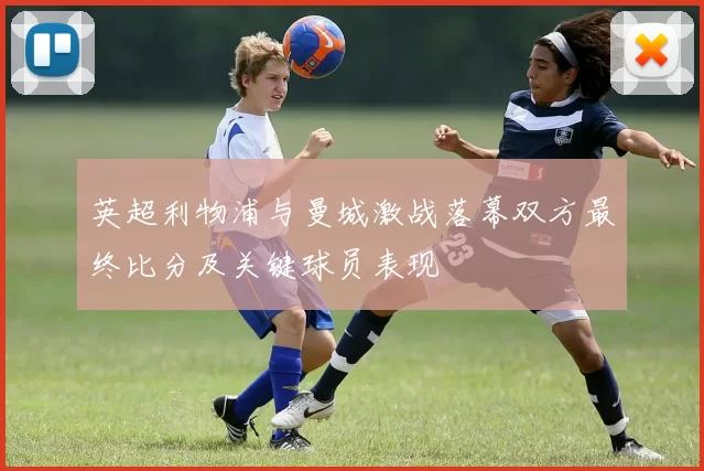 英超利物浦与曼城激战落幕双方最终比分及关键球员表现