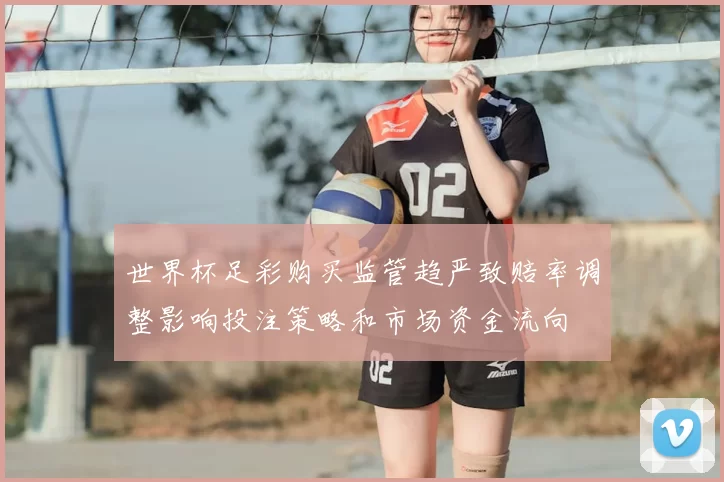 世界杯足彩购买监管趋严致赔率调整影响投注策略和市场资金流向