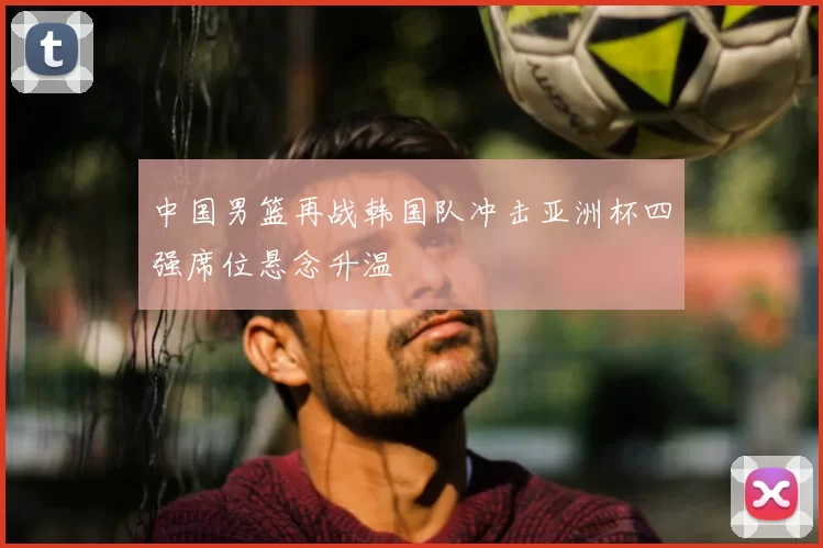 中国男篮再战韩国队冲击亚洲杯四强席位悬念升温