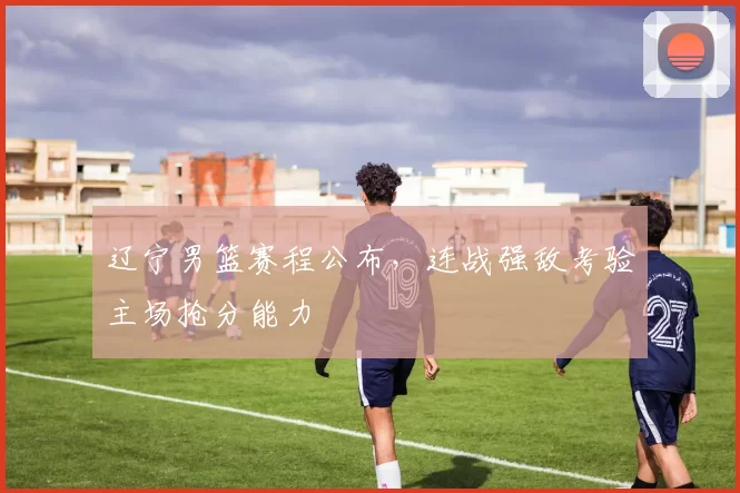 辽宁男篮赛程公布，连战强敌考验主场抢分能力