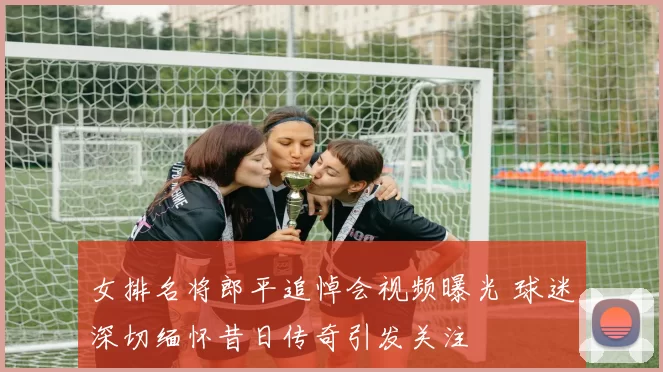 女排名将郎平追悼会视频曝光 球迷深切缅怀昔日传奇引发关注