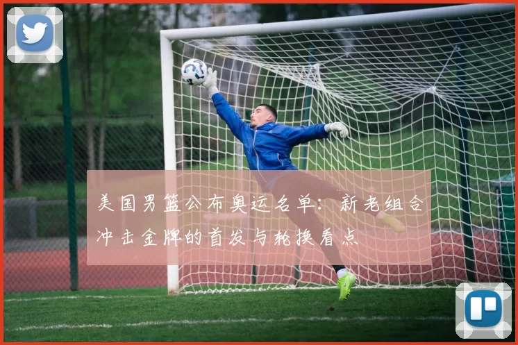 美国男篮公布奥运名单：新老组合冲击金牌的首发与轮换看点