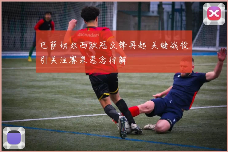 巴萨切尔西欧冠交锋再起 关键战役引关注赛果悬念待解