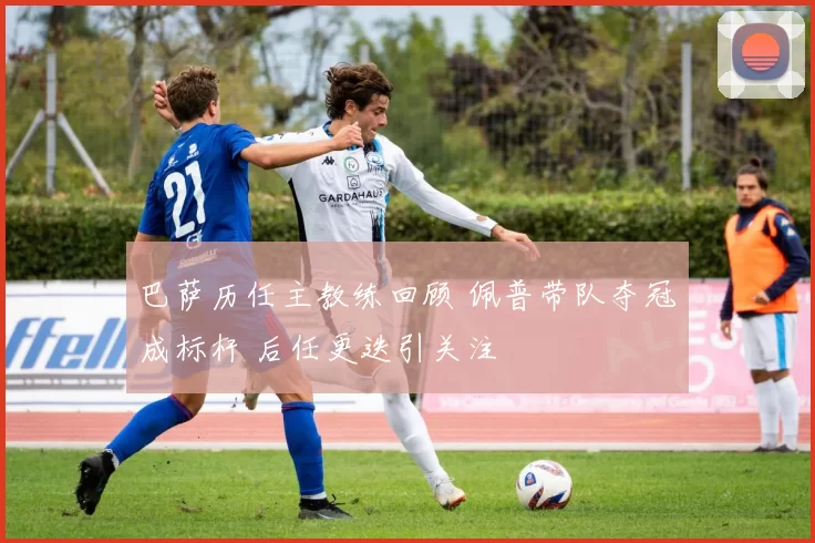 巴萨历任主教练回顾 佩普带队夺冠成标杆 后任更迭引关注