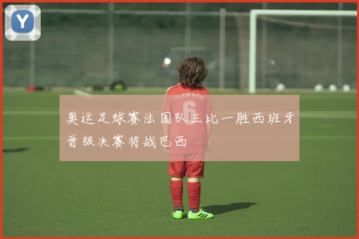 奥运足球赛法国队三比一胜西班牙晋级决赛将战巴西