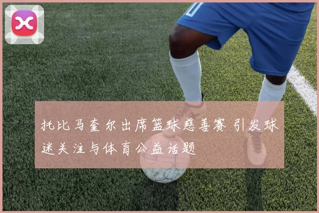 托比马奎尔出席篮球慈善赛 引发球迷关注与体育公益话题