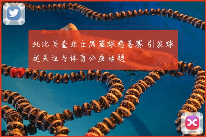 托比马奎尔出席篮球慈善赛 引发球迷关注与体育公益话题