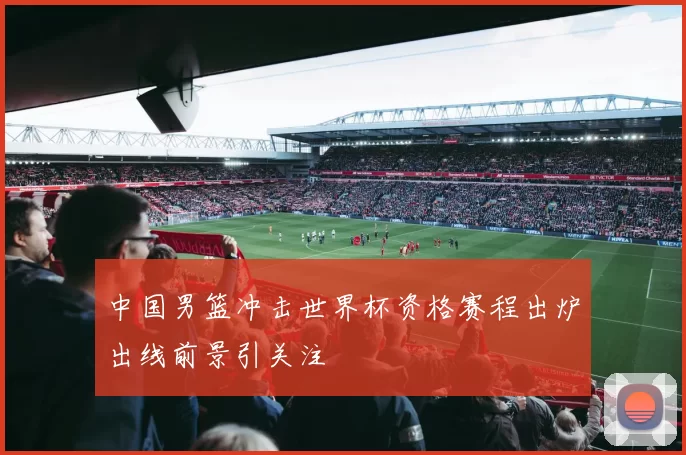 中国男篮冲击世界杯资格赛程出炉出线前景引关注