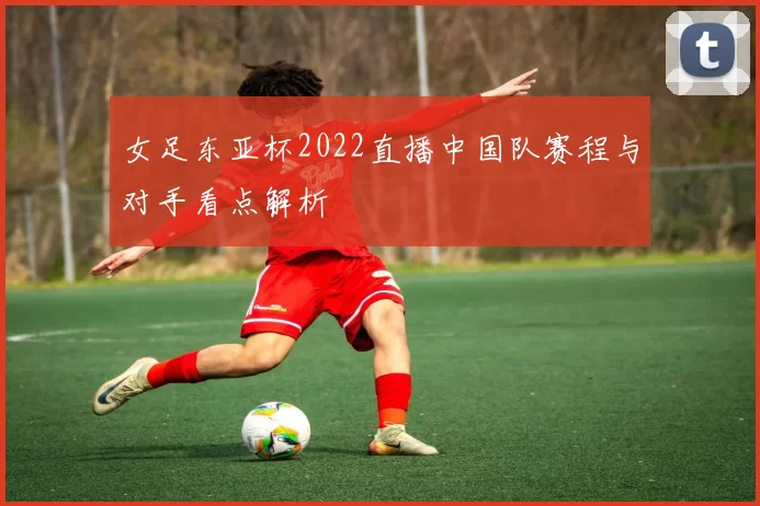 女足东亚杯2022直播中国队赛程与对手看点解析