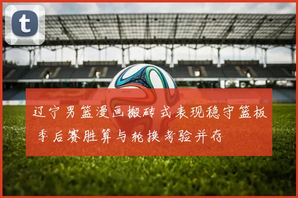 辽宁男篮漫画搬砖式表现稳守篮板 季后赛胜算与轮换考验并存