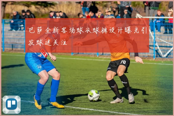 巴萨全新客场球衣球裤设计曝光引发球迷关注