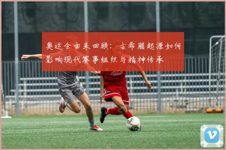 奥运会由来回顾：古希腊起源如何影响现代赛事组织与精神传承