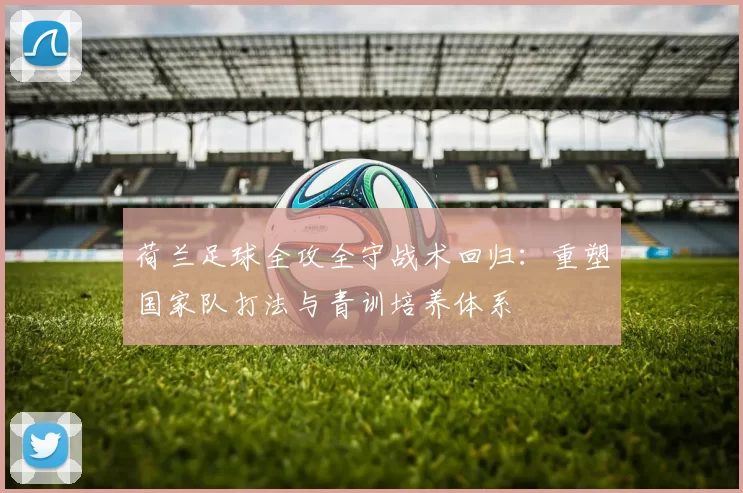 荷兰足球全攻全守战术回归:重塑国家队打法与青训培养体系