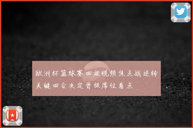 欧洲杯篮球赛回放视频焦点战逆转关键回合决定晋级席位看点