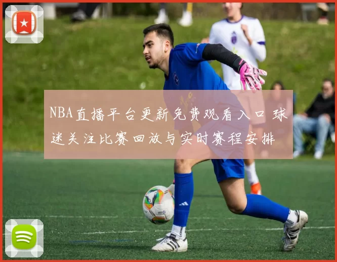 NBA直播平台更新免费观看入口 球迷关注比赛回放与实时赛程安排