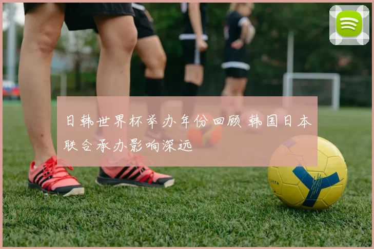 日韩世界杯举办年份回顾 韩国日本联合承办影响深远