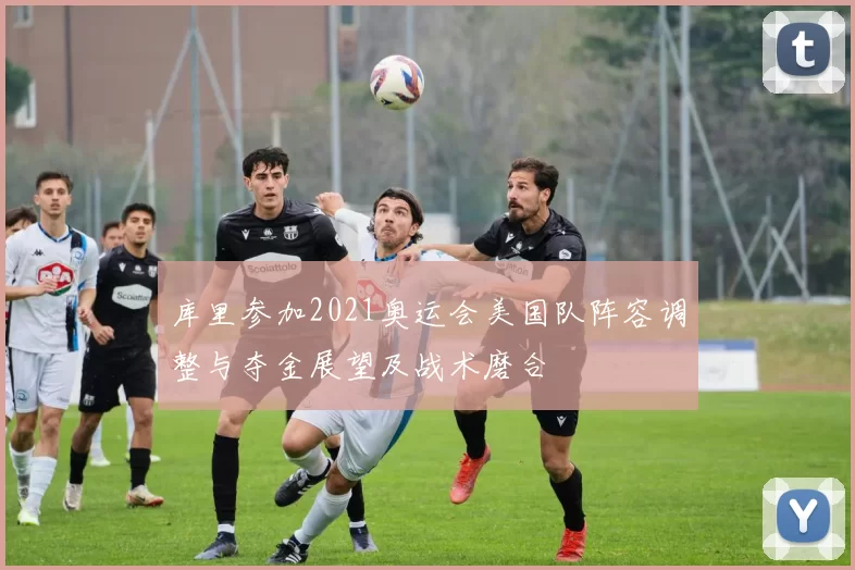 库里参加2021奥运会美国队阵容调整与夺金展望及战术磨合