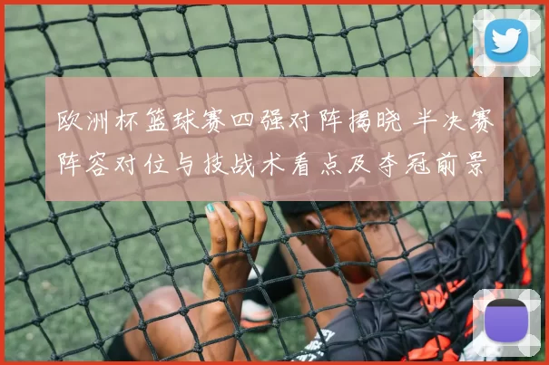 欧洲杯篮球赛四强对阵揭晓 半决赛阵容对位与技战术看点及夺冠前景分析