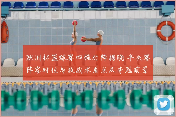 欧洲杯篮球赛四强对阵揭晓 半决赛阵容对位与技战术看点及夺冠前景分析