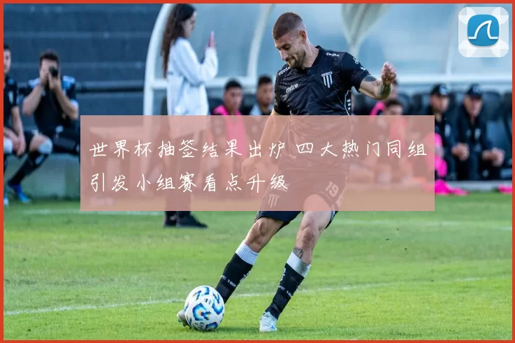 世界杯抽签结果出炉 四大热门同组引发小组赛看点升级