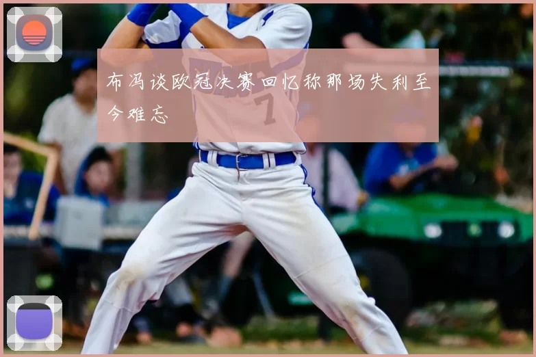 布冯谈欧冠决赛回忆称那场失利至今难忘