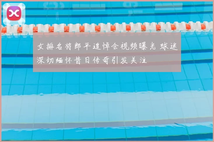 女排名将郎平追悼会视频曝光 球迷深切缅怀昔日传奇引发关注