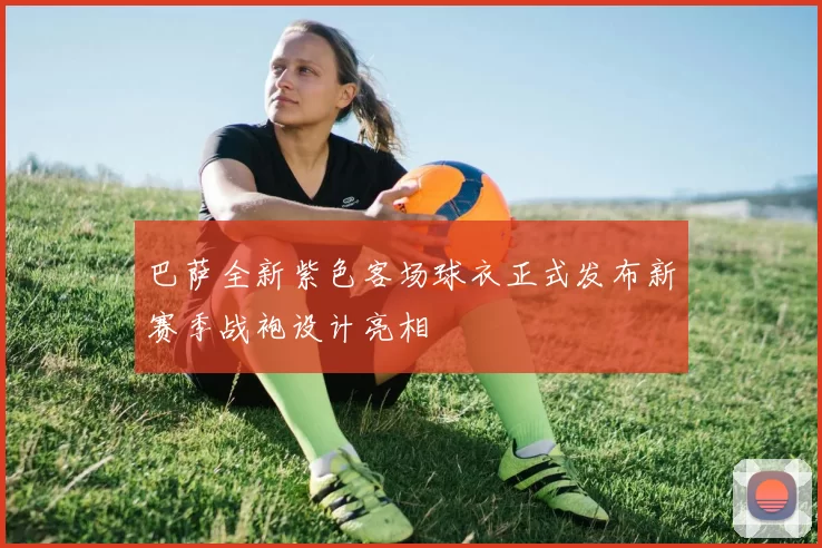 巴萨全新紫色客场球衣正式发布新赛季战袍设计亮相