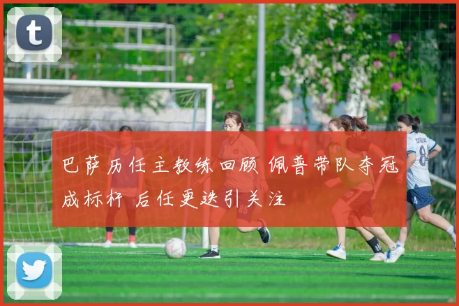 巴萨历任主教练回顾 佩普带队夺冠成标杆 后任更迭引关注