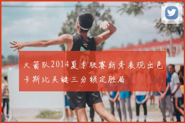 火箭队2014夏季联赛新秀表现出色卡斯比关键三分锁定胜局