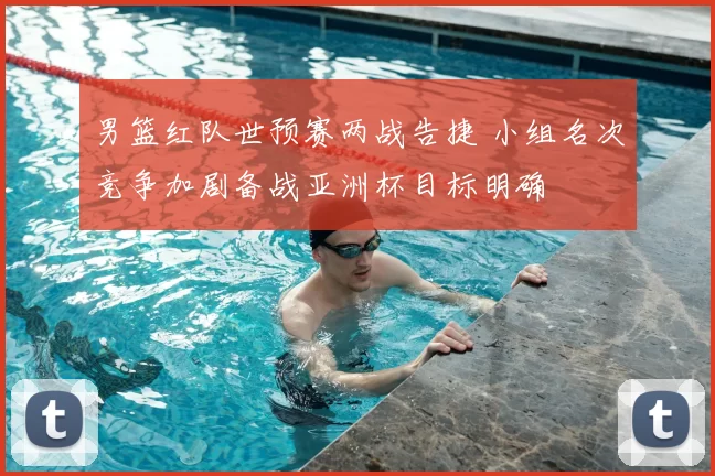 男篮红队世预赛两战告捷 小组名次竞争加剧备战亚洲杯目标明确