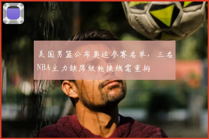 美国男篮公布奥运参赛名单，三名NBA主力缺席致轮换线需重构