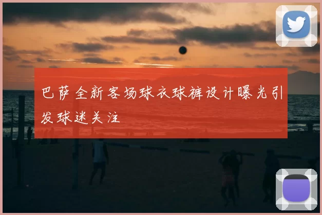 巴萨全新客场球衣球裤设计曝光引发球迷关注